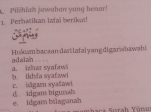 Pilihlah jawaban yang benar!
1. Perhatikan lafal berikut!
Hukum bacaan darilafal yang digarisbawahi
adalah . . . .
a. izhar syafawi
b. ikhfa syafawi
c. idgam syafawi
d. idgam bigunah
e. idgam bilagunah
a haca Surah Yūnus