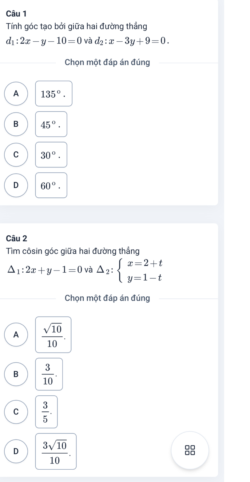 Tính góc tạo bởi giữa hai đường thẳng
d_1:2x-y-10=0 và d_2:x-3y+9=0. 
Chọn một đáp án đúng
A 135°.
B 45°.
C 30°.
D 60°. 
Câu 2
Tìm côsin góc giữa hai đường thẳng
△ _1:2x+y-1=0 và △ _2:beginarrayl x=2+t y=1-tendarray.
Chọn một đáp án đúng
A  sqrt(10)/10 .
B  3/10 .
C  3/5 .
D  3sqrt(10)/10 . 
0□
1