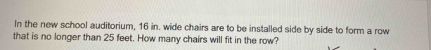 In the new school auditorium, 16 in. wide chairs are to be installed side by side to form a row 
that is no longer than 25 feet. How many chairs will fit in the row?