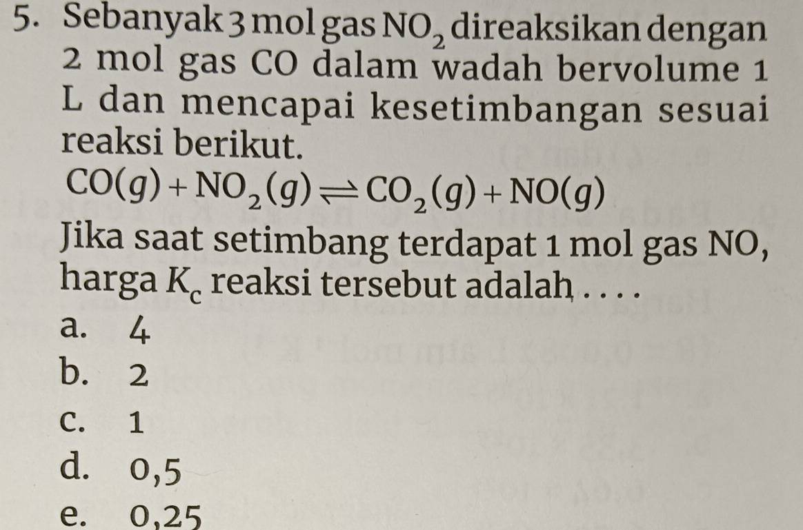 Sebanyak 3 mol gas NO_2 direaksikan dengan
2 mol gas CO dalam wadah bervolume 1
L dan mencapai kesetimbangan sesuai
reaksi berikut.
CO(g)+NO_2(g)leftharpoons CO_2(g)+NO(g)
Jika saat setimbang terdapat 1 mol gas NO,
harga K_c reaksi tersebut adalah . . . .
a. 4
b. 2
C. 1
d. 0,5
e. 0,25