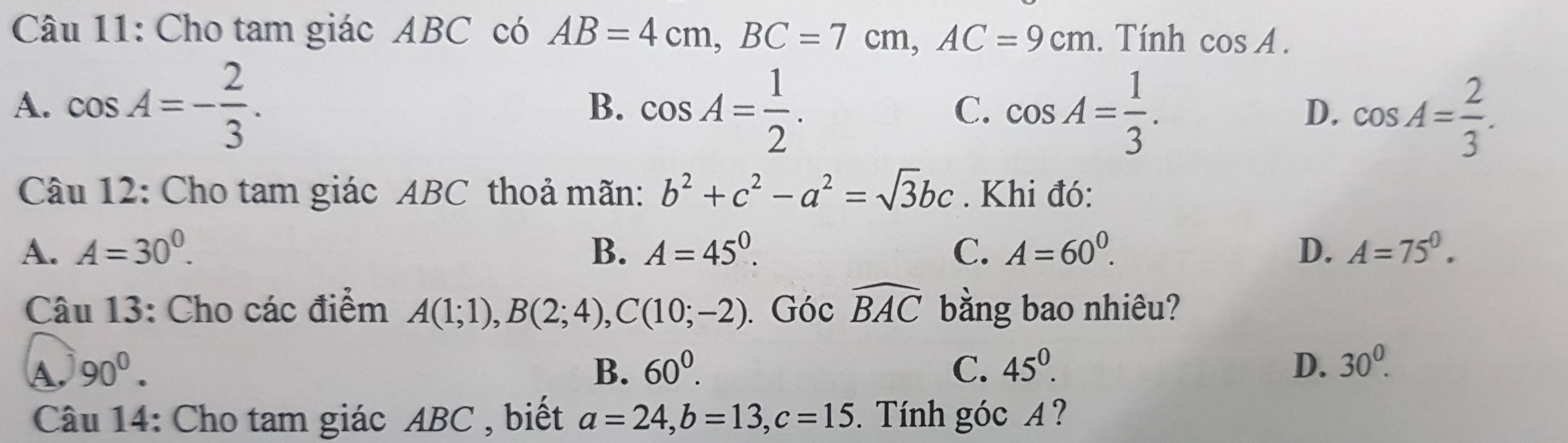 Cho tam giác ABC có AB=4cm, BC=7cm, AC=9cm. Tính cos A.
A. cos A=- 2/3 . cos A= 1/2 . cos A= 1/3 . cos A= 2/3 . 
B.
C.
D.
Câu 12: Cho tam giác ABC thoả mãn: b^2+c^2-a^2=sqrt(3)bc. Khi đó:
A. A=30^0. B. A=45^0. C. A=60^0. D. A=75^0. 
Câu 13: Cho các điểm A(1;1), B(2;4), C(10;-2). Góc widehat BAC bằng bao nhiêu?
A. 90^0. B. 60^0. C. 45^0. D、 30^0. 
Câu 14: Cho tam giác ABC , biết a=24, b=13, c=15. Tính góc A ?