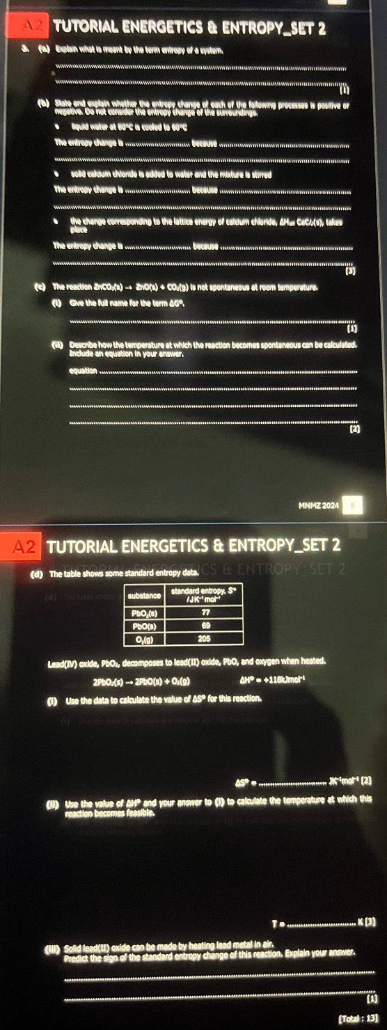 A2 TUTORIAL ENERGETICS & ENTROPY_SET 2
3. (a) Explain what is meant by the term entropy of a system,
(b) State and explain whether the entropy change of each of the following processes is positive or
*lquid water at 60°C is cooled to 60°C
The entro hang  ......................... esus ...........................................
e solid calcium chionde is added to water and the mixture is stirred 
The entrop cange  ......................... bcus ..............................................
.......................................................................
o the change corresponding to the lattice energy of calcium chloride, ΔM. CaC/(s), takes
The entropy change i ....................... ecus ...........................................
..................-.-.....-............
(c) The reaction ZnCO₃(s) → ZnO(s) + CO₂(g) is not spontaneous at room temperature.
(1) Give the full name for the term AG".
(11) Describe how the temperature at which the reaction becomes spontaneous can be calculated.
e an equation in your answer .
quation  .....
(2)
MNMZ 2024
A2 TUTORIAL ENERGETICS & ENTROPY_SET 2
(d) The table shows some standard entropy data.
Lead(IV) oxide, PbO₂, decomposes to lead(11) oxide, PbO, and oxygen when heated.
2PbO₂(s) → 2PbO(s) + O₂(g) ΔHº = +118kJmol
(i) Use the data to calculate the value of ΔSº for this reaction.
A ; ;;;;;;;;;;;;;;;;;;;;;;;;J7+mor (2)
(II) Use the value of AH? and your answer to (I) to calculate the temperature at which this
reaction becomes feasible.
K (3)
reaction, Explain your answer.
[1]
[Total : 13]