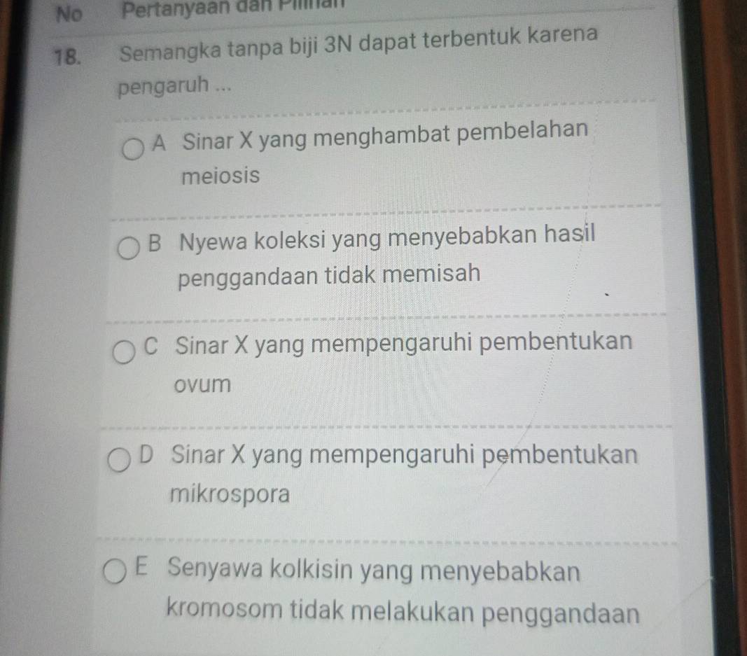 No Pertanyaan dân Pilinán
18. Semangka tanpa biji 3N dapat terbentuk karena
pengaruh ...
A Sinar X yang menghambat pembelahan
meiosis
B Nyewa koleksi yang menyebabkan hasil
penggandaan tidak memisah
C Sinar X yang mempengaruhi pembentukan
ovum
D Sinar X yang mempengaruhi pembentukan
mikrospora
E Senyawa kolkisin yang menyebabkan
kromosom tidak melakukan penggandaan