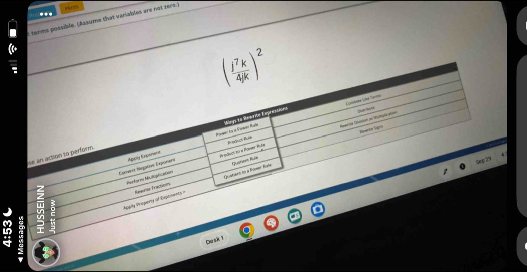 Mints 
.. 
t terms possible. (Assume that variables are not zero.)
( j^7k/4jk )^2
Combime Like Terms 
Rewrite Division as Multiplication Destribute 
Power to a Power Rule Ways to Rewrite Expressions 
Rawrite Signs 
Product Rule 
se an action to perform. 
Sep 29 
Convert Negative Exponent Apply Exponent 
Perform Multiplication Product to a Power Rule 
Quotient to a Power Rule Quotient Rule 
Apply Property of Exponents Rewrite Fractions 
5 
Desk 1