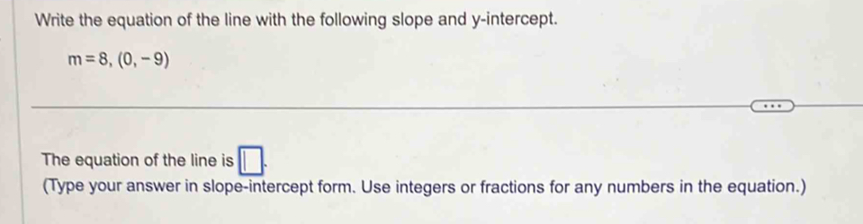 Write the equation of the line with the following slope and y-intercept.
m=8,(0,-9)
The equation of the line is □. 
(Type your answer in slope-intercept form. Use integers or fractions for any numbers in the equation.)