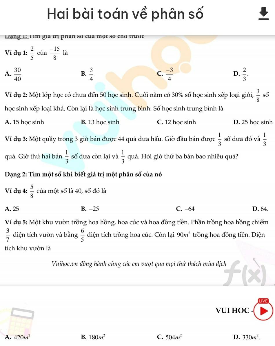 Hai bài toán về phân số
Dang 1: 1im gia trị phân số của một so cho trược
Ví dụ 1:  2/5  của  (-15)/8 la
A.  30/40   3/4   (-3)/4   2/3 .
B.
C.
D.
Ví dụ 2: Một lớp học có chưa đến 50 học sinh. Cuối năm có 30% số học sinh xếp loại giỏi,  3/8  số
học sinh xếp loại khá. Còn lại là học sinh trung bình. Số học sinh trung bình là
A. 15 học sinh B. 13 học sinh C. 12 học sinh D. 25 học sinh
Ví dụ 3: Một quầy trong 3 giờ bán được 44 quả dưa hấu. Giờ đầu bán được  1/3  số dưa đó và  1/3 
quả. Giờ thứ hai bán  1/3  số dưa còn lại và  1/3  quả. Hỏi giờ thứ ba bán bao nhiêu quả?
Dạng 2: Tìm một số khi biết giá trị một phân số của nó
Ví dụ 4:  5/8  của một số là 40, số đó là
A. 25 B. −25 C. −64 D. 64.
Ví dụ 5: Một khu vườn trồng hoa hồng, hoa cúc và hoa đồng tiền. Phần trồng hoa hồng chiếm
 3/7  diện tích vườn và bằng  6/5  diện tích trồng hoa cúc. Còn lại 90m^2 trồng hoa đồng tiền. Diện
tích khu vườn là
Vuihoc.vn đồng hành cùng các em vượt qua mọi thử thách mùa dịch
VUI HOC
A. 420m^2 B. 180m^2 C. 504m^2 D. 330m^2.