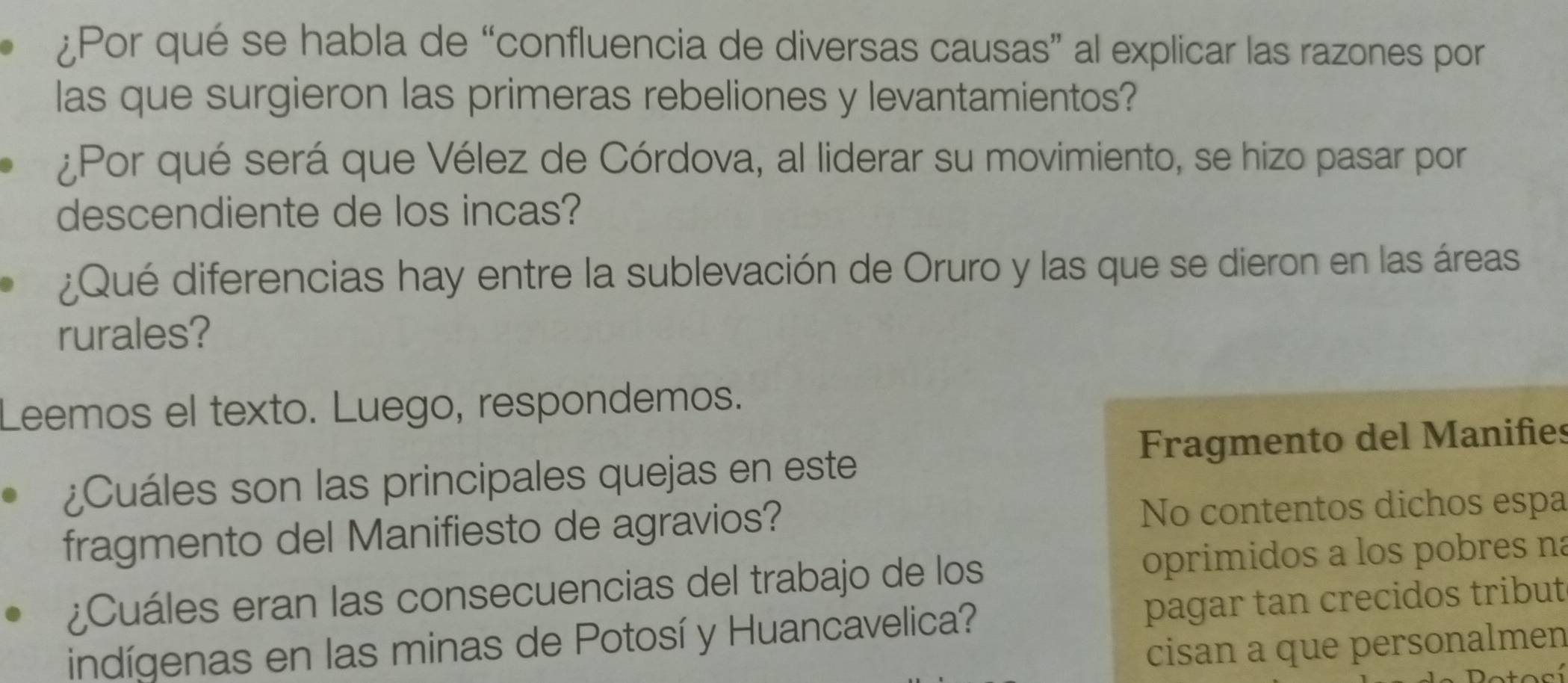 ¿Por qué se habla de “confluencia de diversas causas” al explicar las razones por 
las que surgieron las primeras rebeliones y levantamientos? 
¿Por qué será que Vélez de Córdova, al liderar su movimiento, se hizo pasar por 
descendiente de los incas? 
¿Qué diferencias hay entre la sublevación de Oruro y las que se dieron en las áreas 
rurales? 
Leemos el texto. Luego, respondemos. 
Fragmento del Manifies 
¿Cuáles son las principales quejas en este 
fragmento del Manifiesto de agravios? No contentos dichos espa 
¿Cuáles eran las consecuencias del trabajo de los oprimidos a los pobres na 
indígenas en las minas de Potosí y Huancavelica? pagar tan crecidos tribut 
cisan a que personalmen