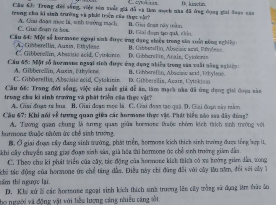 C. cytokinin. D. kinetin.
Câu 63: Trong đời sống, việc sản xuất giá đỗ và làm mạch nha đã ứng dụng giai đoạn nào
trong chu kì sinh trưởng và phát triển của thực vật?
A. Giai đoạn mọc lá, sinh trưởng mạch. B. Giai đoạn này mầm.
C. Giai đoạn ra hoa. D. Giai đoạn tạo quả, chín.
Câu 64: Một số hormone ngoại sinh được ứng dụng nhiều trong sản xuất nông nghiệp:
A. Gibberellin, Auxin, Ethylene. B. Gibberellin, Abscisic acid, Ethylene.
C. Gibberellin, Abscisic acid, Cytokinin. D. Gibberellin, Auxin, Cytokinin
Câu 65: Một số hormone ngoại sinh được ứng dụng nhiều trong sản xuất nông nghiệp:
A. Gibberellin, Auxin, Ethylene. B. Gibberellin, Abscisic acid, Ethylene.
C. Gibberellin, Abscisic acid, Cytokinin. D. Gibberellin, Auxin, Cytokinin
Câu 66: Trong đời sống, việc sản xuất giá để ăn, làm mạch nha đã ứng dụng giai đoạn nào
trong chu kì sinh trưởng và phát triển của thực vật?
A. Giai đoạn ra hoa. B. Giai đoạn mọc lá. C. Giai đoạn tạo quả. D. Giai đoạn này mầm.
Câu 67: Khí nói về tương quan giữa các hormone thực vật. Phát biểu nào sau đây đúng?
A. Tương quan chung là tương quan giữa hormone thuộc nhóm kích thích sinh trưởng với
hormone thuộc nhóm ức chế sinh trưởng.
B. Ở giai đoạn cây đang sinh trưởng, phát triển, hormone kích thích sinh trưởng được tổng hợp ít,
khi cây chuyển sang giai đoạn sinh sản, giả hóa thì hormone ức chế sinh trưởng giảm dần.
C. Theo chu kỉ phát triển của cây, tác động của hormone kích thích có xu hướng giảm dần, trong
khi tác động của hormone ức chế tăng dần. Điều này chỉ đúng đối với cây lâu năm, đối với cây l
năm thì ngược lại.
D. Khi xử lí các hormone ngoại sinh kích thích sinh trương lên cây trồng sử dụng làm thức ăn
họ người và động vật với liều lượng càng nhiều càng tốt.