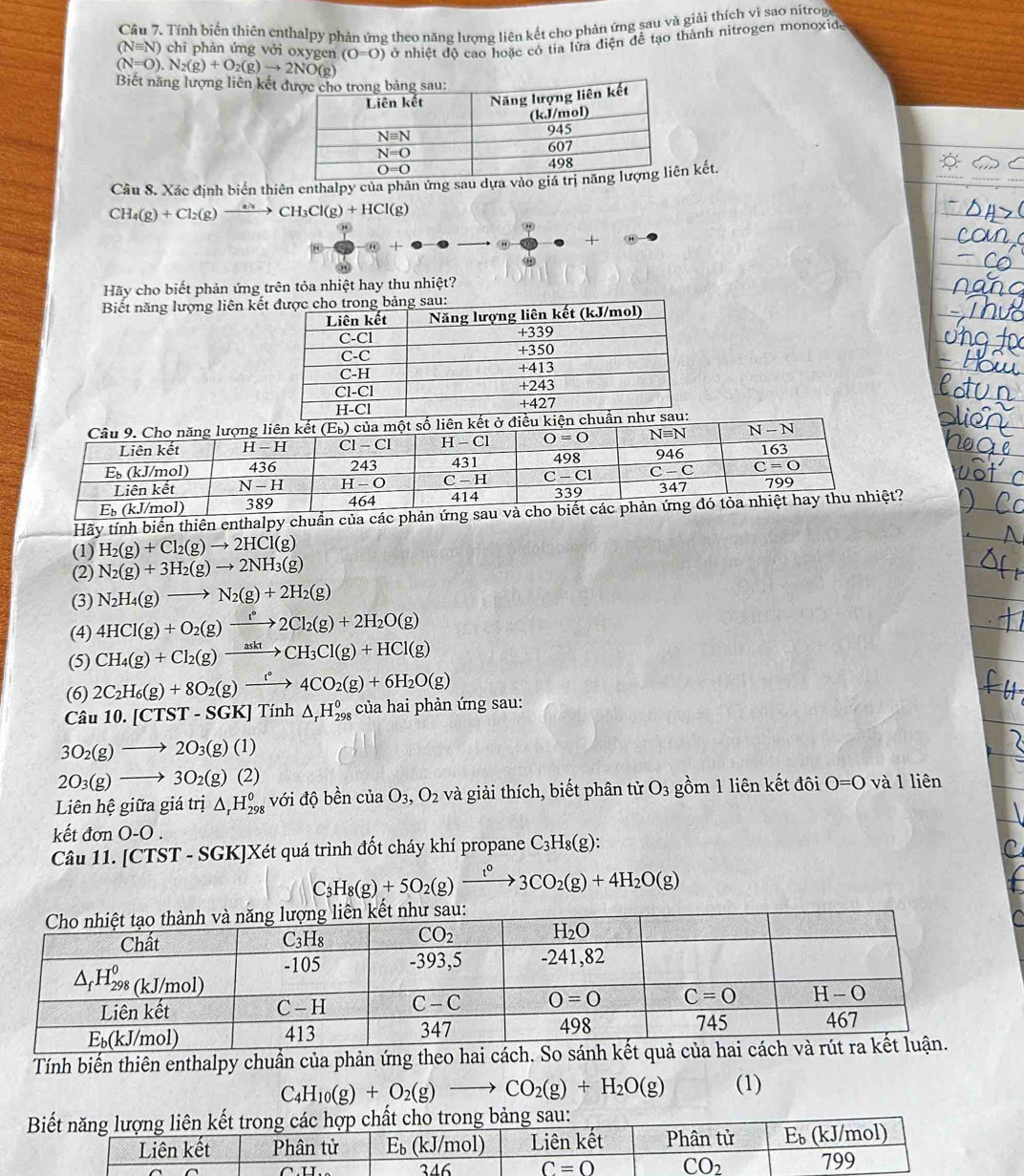 Tính biến thiên enthalpy phản ứng theo năng lương liên kết cho phản ứng sau và giải thích vì sao nitroge
(N=O).N_2(g)+O_2(g)to 2NO(g) ở nhiệt độ cao hoặc có tia lửa điện để tạo thành nitrogen monoxid.
(Nequiv N) ) chỉ phản ứng vởi oxygen (0=0)
Biết năng lượng liên kết
Cầu 8. Xác định biển thiên enthalpy của phản ứng sau dựa và kết.
CH_4(g)+Cl_2(g)to CH_3Cl(g)+HCl(g)
+
9
Hãy cho biết phản ứng trên tỏa nhiệt hay thu nhiệt?
Biết năng lượng liên kế
Hãy tính biến thiên enthalpy chuần của cá?
(1) H_2(g)+Cl_2(g)to 2HCl(g)
(2) N_2(g)+3H_2(g)to 2NH_3(g)
(3) N_2H_4(g)to N_2(g)+2H_2(g)
(4) 4HCl(g)+O_2(g)xrightarrow [^circ 2Cl_2(g)+2H_2O(g)
(5) CH_4(g)+Cl_2(g)xrightarrow asktCH_3Cl(g)+HCl(g)
(6) 2C_2H_6(g)+8O_2(g)xrightarrow t°4CO_2(g)+6H_2O(g)
Câu 10.[CTST-SGK]Tinh△ _r^(0H_(298)^0 của hai phản ứng sau:
3O_2)(g)to 2O_3(g)(1)
2O_3(g)to 3O_2(g)(2)
Liên hhat e giữa giá trị △ _rH_(298)^o với độ bền của O_3,O_2 và giải thích, biết phân tử O_3 gồm 1 liên kết đôi O=0 và 1 liên
kết đơn O-O
Câu 11. [CTST - SGK]Xét quá trình đốt cháy khí propane C_3H_8(g):
C_3H_8(g)+5O_2(g)xrightarrow t^03CO_2(g)+4H_2O(g)
Tính biến thiên enthalpy chuần của phản ứng th
C_4H_10(g)+O_2(g)to CO_2(g)+H_2O(g) (1)