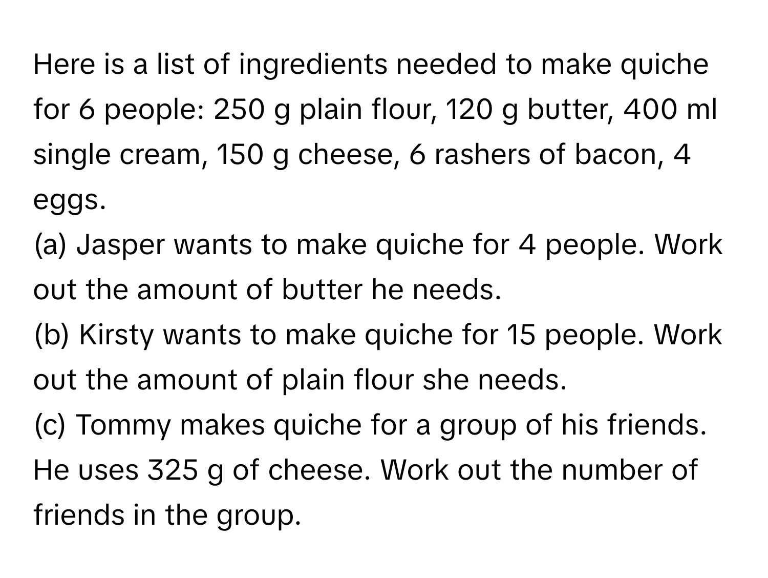 Here is a list of ingredients needed to make quiche for 6 people: 250 g plain flour, 120 g butter, 400 ml single cream, 150 g cheese, 6 rashers of bacon, 4 eggs.

(a) Jasper wants to make quiche for 4 people. Work out the amount of butter he needs.
(b) Kirsty wants to make quiche for 15 people. Work out the amount of plain flour she needs.
(c) Tommy makes quiche for a group of his friends. He uses 325 g of cheese. Work out the number of friends in the group.