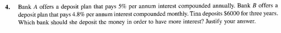 Bank A offers a deposit plan that pays 5% per annum interest compounded annually. Bank B offers a 
deposit plan that pays 4.8% per annum interest compounded monthly. Tina deposits $6000 for three years. 
Which bank should she deposit the money in order to have more interest? Justify your answer.