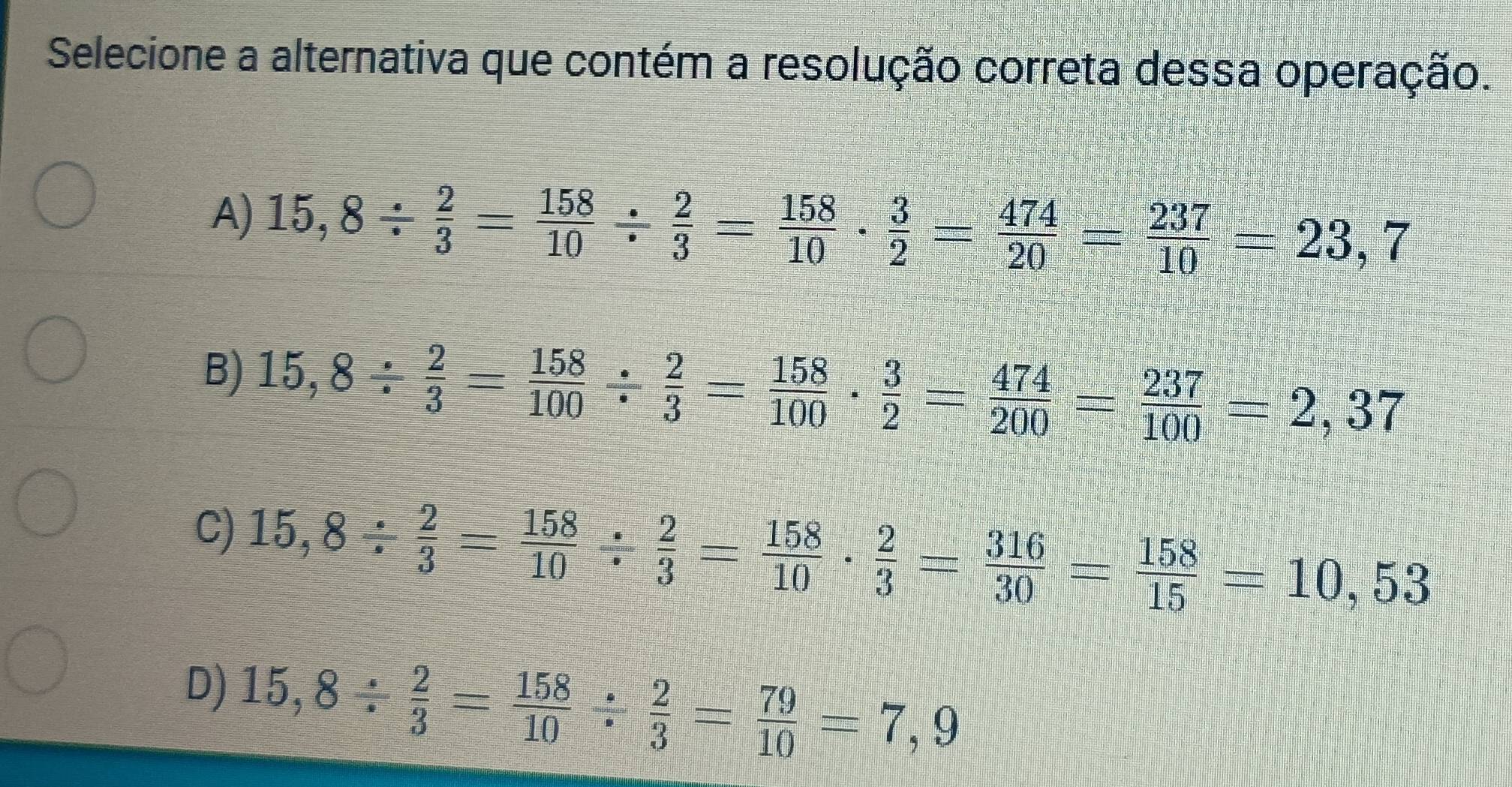 Selecione a alternativa que contém a resolução correta dessa operação.
A) 15,8/  2/3 = 158/10 /  2/3 = 158/10 ·  3/2 = 474/20 = 237/10 =23,7
B) 15,8/  2/3 = 158/100 /  2/3 = 158/100 ·  3/2 = 474/200 = 237/100 =2,37
C) 15,8/  2/3 = 158/10 /  2/3 = 158/10 ·  2/3 = 316/30 = 158/15 =10,53
D) 15,8/  2/3 = 158/10 /  2/3 = 79/10 =7,9