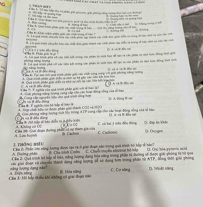 Thân Giải các chất và giải phóng năng lượng
G 1. nhận biết
Câu 1: Tế bảo háp thụ và phân giải glucose, giải phóng năng lượng theo hai con đường?
A. Hộ hấp và quang hợp
C. Hô hấp và lên men
B. Quang hợp và lên men
D. Quang khử và quang hợp
Câu 2: Giai đoạn oxi hóa pyruvic acid và chu trình Krebs diễn ra ở?
A. Bảo tương
B. Màng tế bào
A. Có  Cầu 3: Quá trình phân giải các chát trong tế bào .... tích lũy năng lượng cho tế bào. C. Chất nền ti thể D. Màng trong tỉ thể
B. Có thể C. Không thể D. Không
Câu 4: Khái niệm phân giải các chất trong tế bào ?
A. Là quá trình chuyển hóa các chất phức tạp thành các chất đơn giản diễn ra trong tế bào nhờ sự xúc tác của
enzyme
ng hợp
enzyme B. Là quá trình chuyển hóa các chất đơn giản thành các chất phức tạp diễn ra trong tế bào nhờ sự xúc tác của
C.)Cả 2 ý trên đều đúng
D. A và B đều sai
* Cầu 5: Phân giải là gì?
A. Là quá trình phá vỡ các liên kết trong các phân từ sinh học để tạo ra các phân tử nhỏ hơn đồng thời giải
phóng năng lượng
quá lũy năng lượng B. Là quá trình phá vỡ các liên kết trong các phân tử sinh học để tạo ra các phân tử nhỏ hơn đồng thời tích
giả C cả A và B đều đúng D. cả A và B đều sai
Cầu 6: Tại sao nói quá trình phân giải các chất song song với giải phóng năng lượng
A. Quá trình phân giải diễn ra nhờ sự bè gãy các liên kết hóa học
B. Quá trình phân giải diễn ra nhờ sự nổi lại các liên kết hóa học
C. A và B đều đúng D. A và B đều sai
Cầu 7: Ý nghĩa của quá trình phân giải với tế bào là?
A. Giải phóng năng lượng cung cấp cho các hoạt động sống của tế bào
B. Cung cấp nguyên liệu cho quá trình tổng hợp
C A và B đều đúng D. A đúng B sai
Cầu 8: Ý nghĩa của hộ hấp tế bào là
A. Hợp chất hữu cơ được phân giải thành CO2 và H2O
B. Giải phóng năng lượng tích lũy trong ATP cung cấp cho các hoạt động sống của tế bảo
C. A và B đều đúng D. A và B đều sai
Cầu 9: Hô hấp tế bảo diễn ra ở điều kiện
A. Không có O2 B. Có O2 C. cả hai ý trên đều đúng D. đáp án khác
Câu 10: Giai đoạn đường phần có sự tham gia của
A. Lưu huỳnh B. Cacbon C. Cacbonic D. Oxygen
2. thÔng hiêu
Câu 1: Phần lớn năng lượng được tạo ra ở giai đoạn nào trọng quá trình hô hấp tế bảo?
A. Đường phân B. Chu trình Crebs  C. Chuỗi truyền electron hô hấp D. Oxi hóa pyruvic acid
Câu 2: Quá trình hô hấp tế bảo, năng lượng dạng hóa năng trong phân tử đường sẽ được giải phóng từ từ qua
các giai đoạn và chuyển thành dạng năng lượng dể sử dụng hơn trong phân tử ATP, đồng thời giải phóng
năng lượng dạng nào?
A. Điện năng B. Hóa năng C. Cơ năng  D. Nhiệt năng
Câu 3: Hô hấp thiếu khí không có giai đoạn nào
