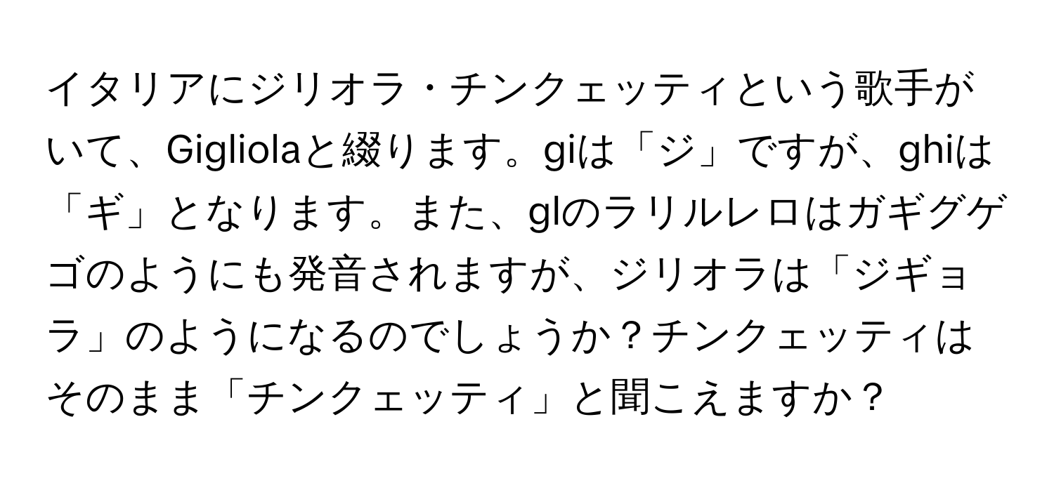 イタリアにジリオラ・チンクェッティという歌手がいて、Gigliolaと綴ります。giは「ジ」ですが、ghiは「ギ」となります。また、glのラリルレロはガギグゲゴのようにも発音されますが、ジリオラは「ジギョラ」のようになるのでしょうか？チンクェッティはそのまま「チンクェッティ」と聞こえますか？