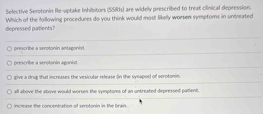 Selective Serotonin Re-uptake Inhibitors (SSRIs) are widely prescribed to treat clinical depression.
Which of the following procedures do you think would most likely worsen symptoms in untreated
depressed patients?
prescribe a serotonin antagonist.
prescribe a serotonin agonist.
give a drug that increases the vesicular release (in the synapse) of serotonin.
all above the above would worsen the symptoms of an untreated depressed patient.
increase the concentration of serotonin in the brain.