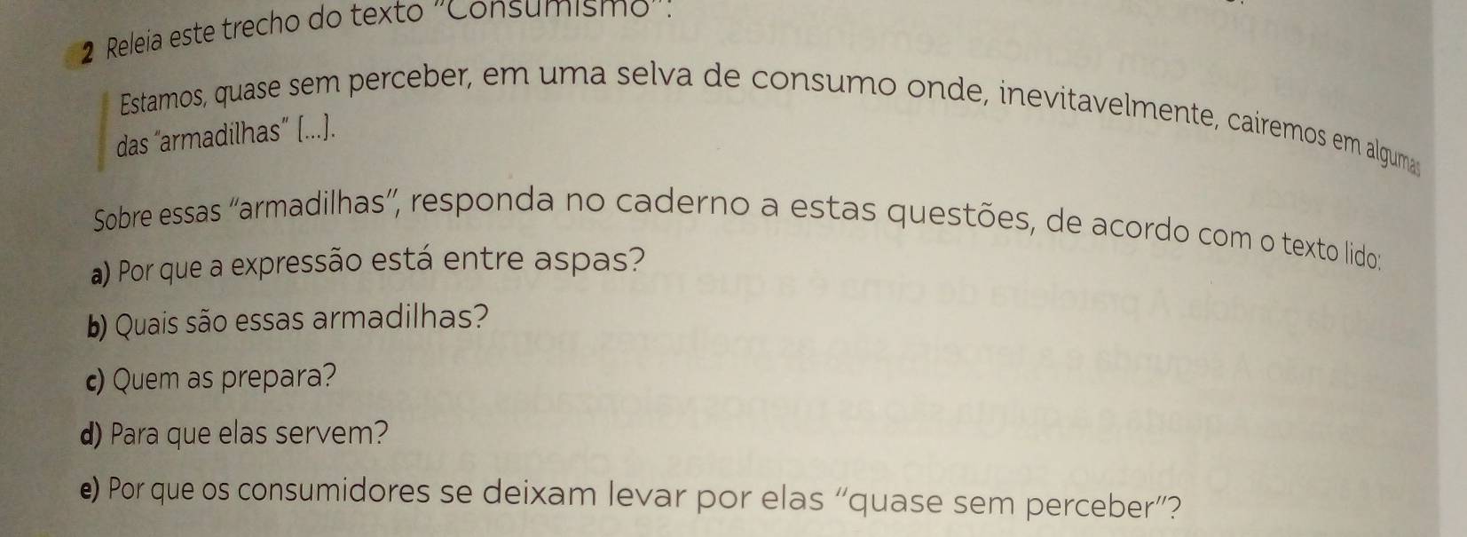 Releia este trecho do texto 'Consumismo': 
Estamos, quase sem perceber, em uma selva de consumo onde, inevitavelmente, caíremos em algumas 
das “armadilhas” [...). 
Sobre essas “armadilhas”, responda no caderno a estas questões, de acordo com o texto lido: 
a) Por que a expressão está entre aspas? 
b) Quais são essas armadilhas? 
c) Quem as prepara? 
d) Para que elas servem? 
e) Por que os consumidores se deixam levar por elas “quase sem perceber”?