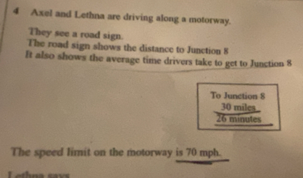 Axel and Lethna are driving along a motorway. 
They see a road sign. 
The road sign shows the distance to Junction 8
It also shows the average time drivers take to get to Junction 8
To Junction 8
30 miles
26 minutes
The speed limit on the motorway is 70 mph.