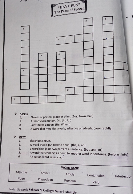 The Parts of Speech “HAVE FUN” 
1 
◆ Across 
4. Names of person, place or thing. (Boy, town, ball) 
7. A short exclamation. (Hi, Uh, Ah) 
8. Substitutes a noun. (He, Whom) 
9. A word that modifies a verb, adjective or adverb. (very rapidly) 
Down 
1. describe a noun. 
5. A word that is put next to noun. (the, a, an) 
2. a word that joins two parts of a sentence. (but, and, or) 
3. A word that connects a noun to another word in sentence. (before , into) 
6. An action word. (run, clap) 
n 
ncis Schools & Colleges Sara-i-Alamgir