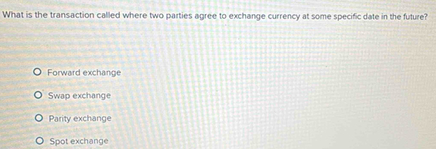 What is the transaction called where two parties agree to exchange currency at some specific date in the future?
Forward exchange
Swap exchange
Parity exchange
Spot exchange