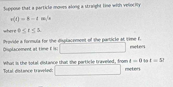 Suppose that a particle moves along a straight line with velocity
v(t)=8-tm/s
where 0≤ t≤ 5. 
Provide a formula for the displacement of the particle at time t. 
Displacement at time t is: □ meters
What is the total distance that the particle traveled, from t=0 to t=5
Total distance traveled: □ meters