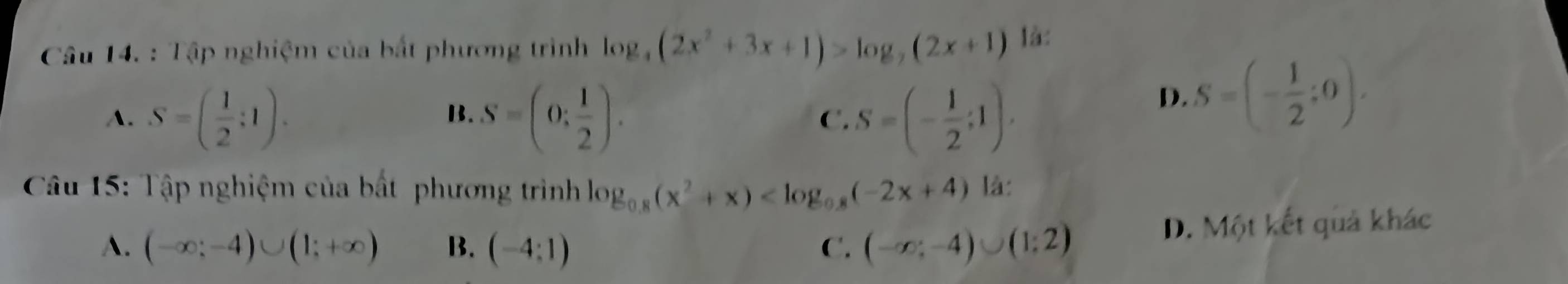 Tập nghiệm của bắt phương trình log _4(2x^2+3x+1)>log _7(2x+1) là:
A. S=( 1/2 ;1). S=(0; 1/2 ). C. S=(- 1/2 ;1). 
B.
D. S=(- 1/2 ;0). 
Câu 15: Tập nghiệm của bất phương trình log _0.8(x^2+x) là:
A. (-∈fty ;-4)∪ (1;+∈fty ) B. (-4:1) C. (-∈fty ;-4)∪ (1;2)
D. Một kết quả khác