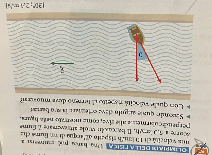 OLIMPIADI DELLA FISICA Una barca può muoversi a
una velocità di 10 km/h rispetto all’acqua di un fiume che
scorre a 5,0 km/h. Il barcaiolo vuole attraversare il fiume
perpendicolarmente alle rive, come mostrato nella figura.
Secondo quale angolo deve orientare la sua barca?
Con quale velocità rispetto al terreno deve muoversi?
[30°;2,4m/s]