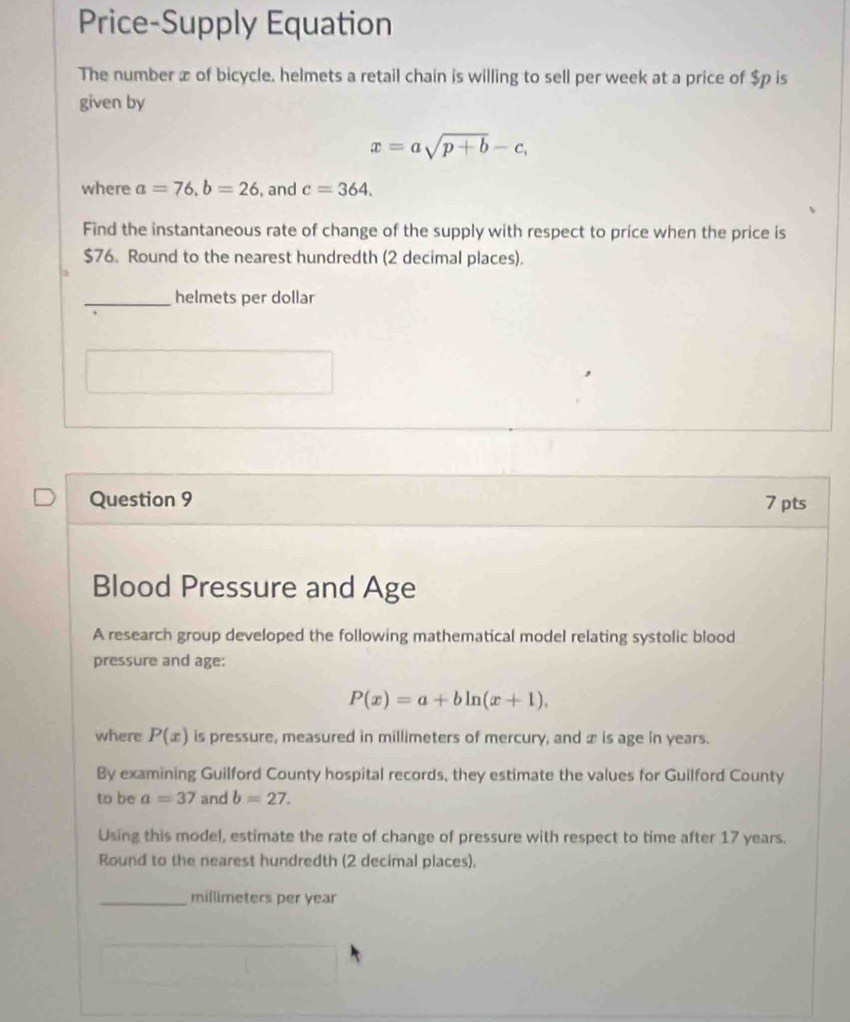 Price-Supply Equation 
The number æ of bicycle. helmets a retail chain is willing to sell per week at a price of $p is 
given by
x=asqrt(p+b)-c, 
where a=76, b=26 , and c=364. 
Find the instantaneous rate of change of the supply with respect to price when the price is
$76. Round to the nearest hundredth (2 decimal places). 
_helmets per dollar 
Question 9 7 pts 
Blood Pressure and Age 
A research group developed the following mathematical model relating systolic blood 
pressure and age:
P(x)=a+bln (x+1). 
where P(x) is pressure, measured in millimeters of mercury, and æ is age in years. 
By examining Guilford County hospital records, they estimate the values for Guilford County 
to be a=37 and b=27. 
Using this model, estimate the rate of change of pressure with respect to time after 17 years. 
Round to the nearest hundredth (2 decimal places). 
_ millimeters per year