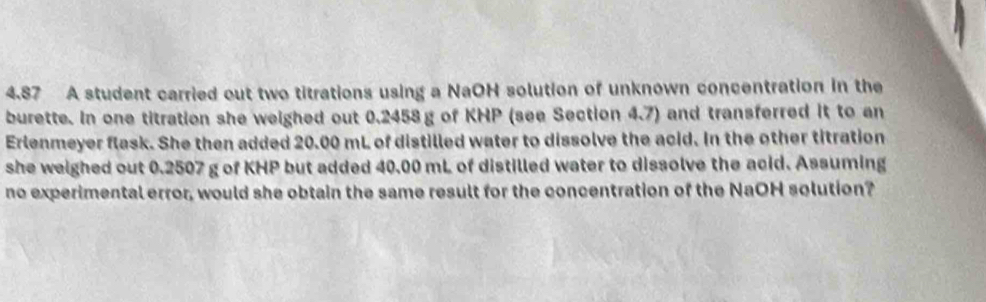 4.87 A student carried out two titrations using a NaOH solution of unknown concentration in the 
burette. In one titration she weighed out 0.2458g of KHP (see Section 4.7) and transferred it to an 
Erlenmeyer flask. She then added 20.00 mL of distilled water to dissolve the acid. In the other titration 
she weighed out 0.2507 g of KHP but added 40.00 mL of distilled water to dissolve the acid. Assuming 
no experimental error, would she obtain the same result for the concentration of the NaOH solution?