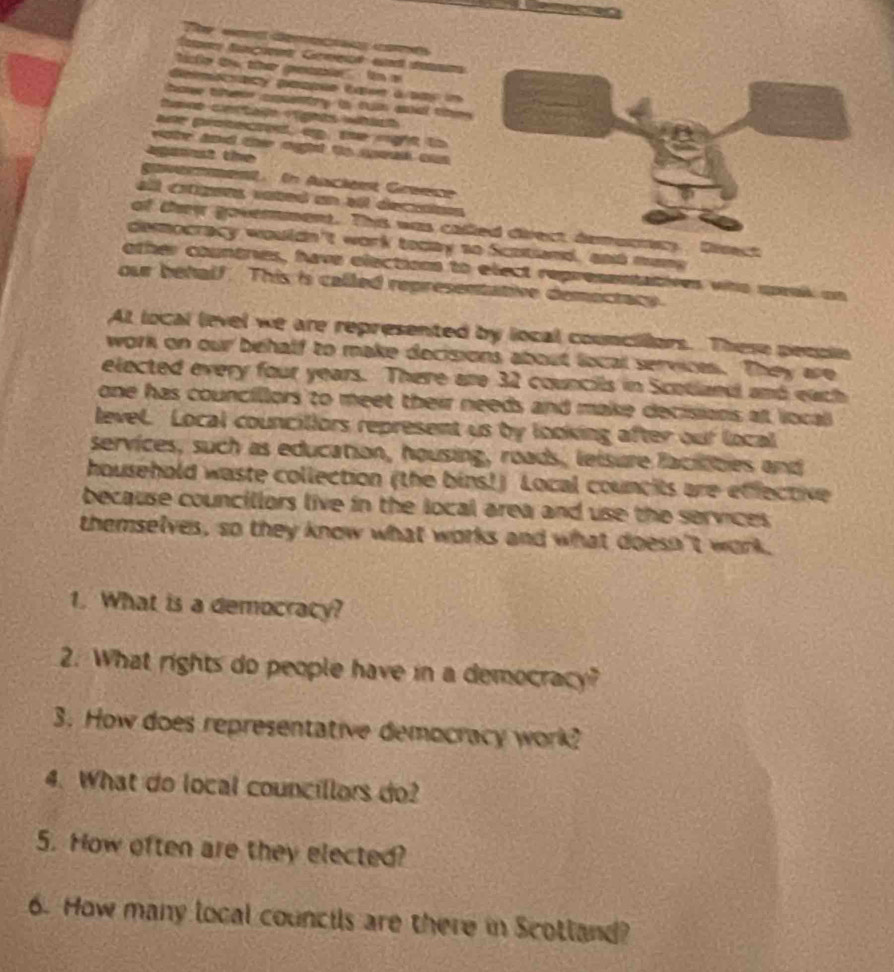 'itie te the petle Un e 
Gelmicracy pespée tase ásay i 
ho ther cnry is run aa thm . 
umno certajo vgnts wtic 
ar proecred a . te ngt t 
wte and the oght to seak a 
agaist the 
epsertment. in Anciest Greece 
all cítigans vated an el decuntons 
of they goverment. This was called direct demurncy Dinect 
democracy wouldn't work today so Scotiand, and mang 
other countres, have elections to elect repressntatives who speai on 
our behalf. This is called representative demectacy. 
At local level we are represented by local councilors. These pecpin 
work on our behalf to make decisions about local services. They are 
elected every four years. There are 32 councils in Scotlaed and each 
one has councillors to meet their needs and make decisions at local 
level. Local councillors represent us by looking after our local 
services, such as education, housing, roads, leisure facitbes and 
household waste collection (the bins!) Local councits are effective 
because councillors live in the local area and use the services 
themselves, so they know what works and what doesn't work. 
1. What is a democracy? 
2. What rights do people have in a democracy? 
3. How does representative democracy work? 
4. What do local councillars do? 
5. How often are they elected? 
6. How many local councils are there in Scotland?