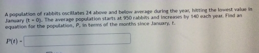 A population of rabbits oscillates 24 above and below average during the year, hitting the lowest value in 
January (t=0). The average population starts at 950 rabbits and increases by 140 each year. Find an 
equation for the population, P, in terms of the months since January, t.
P(t)=□