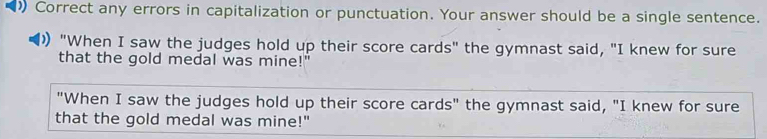 Correct any errors in capitalization or punctuation. Your answer should be a single sentence. 
"When I saw the judges hold up their score cards" the gymnast said, "I knew for sure 
that the gold medal was mine!" 
"When I saw the judges hold up their score cards" the gymnast said, "I knew for sure 
that the gold medal was mine!"