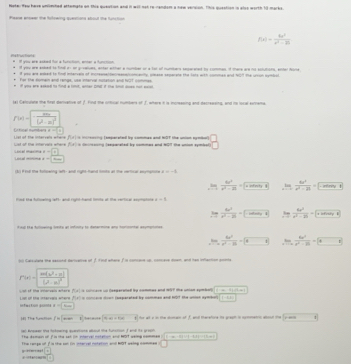 Note: few have unlimhed attemate on this quention and it willnot re-randsm a haw verson. This question is also worth 10-marks.
Plaase enseer the futowing questions about the furstion
f(x)= 6x^2/x^2-25 

it you are asked to final en on groatues, anter either a number on a far of humbers separened to commas. of there are hs sctutions, enter Aoné
peu are eed to fod nerves of muteaeacomlly pmae separahe the lors with comes and 107 the ggh syni 
For te domen and renge, use imerval nonation and fût comnes
a a and t find a lt, we o it tb o 
lal Calculae the firat derivative of f find the ortical numbers of f where it is mcreasing and decressing, and is local esmema.
f(x)=-frac mx(x-a)^2(x^2-a)^2
L tial mç B= x|x e
Lst of the intervais whare Lisl of the intervels whers P(x) * =rsosing (eeperated by commas and NOT the union symbol) beginarrayr □  □ endarray
P(d)= re laascaled hr sommes and 157 the sned tathe 
Local minima Cosal macima beginarrayr -8= □ □ 
t P nd the folswing lef- and right-hand ints an the vertical asympocle x=-5
,!  6x^2/x^2-9| =x^2cos^2x| limlimits _xto ∈fty  4x^3/x^2-21 =□
find the fulowing left- and right-hand timits at the vertical espmotate t=8
 6x^2/x^2-25 -□ limlimits _i=1 6x^2/x^2-2i =□
find He folloaring litits at intisity to determine any horconter asumpioles
,!.  4a^2/a^2-16 -9 limlimits _xto 0 6x^2/x^2-25 =□
o Casilare the second dericative of f. fod where f is concae up, concese doan and has ifhaction gunia
r'(x)=|frac xw(x^2-x)(x-a)^2
=x
Lsh of the inervais artare Lisn of the intervers whers P(x s concare up deeperated by commes and 1ST the unian symbol fto 4)to -4..
infucton goms y=sqrt(800) c  iarated he cmman and bot e u cet 1-10
]8] The tum?oh /n|man) (4x+6x 1           1
ac Knpaen the tokoarng quarstions alloul the funstion T and te grost
The domain of i is the set in iterval notation and MOT seimg nomme |(-∈fty ,-2)-(-4,2][-12m]
p  n , The range of f is the son lin nervel notation and MOT welng nommes □
□ +
I=