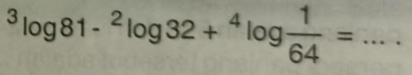 ^3log 81-^2log 32+^4log  1/64 = _