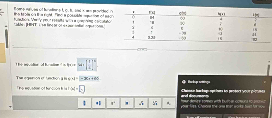 Some values of functions f, g, h, and k are provided i
the table on the right. Find a possible equation of eac
function. Verify your results with a graphing calculator
table. [HINT: Use linear or exponential equations.]
The equation of function f is f(x)=64· ( 1/4 )^x.
The equation of function g is g(x)=-30x+60. Backup settings
o
The equation of function h is h(x)=□ Choose backup options to protect your pictures
and documents
Your device comes with built-in options to protect
 □ /□   8 π /8  8° |□ sqrt(□ ) sqrt[3](8) your files. Choose the one that works best for you.