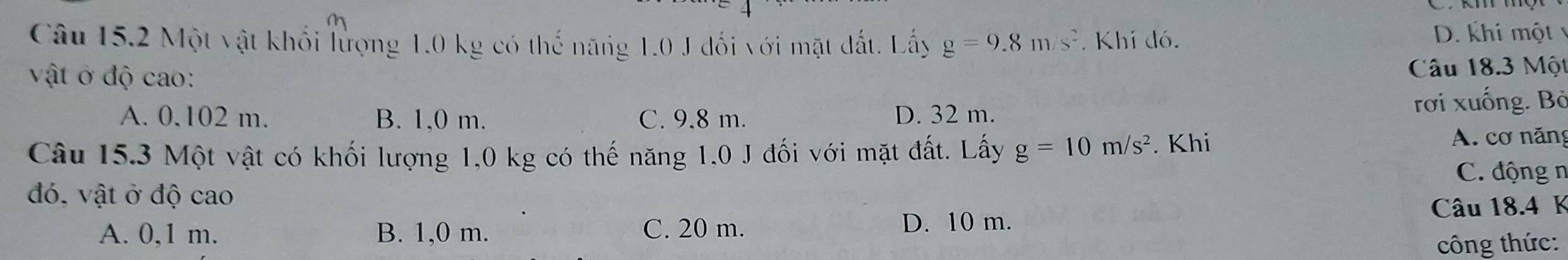 Một vật khối lượng 1.0 kg có thế năng 1.0 J đối với mặt đất. Lấy g=9.8m/s^2. Khi đó.
D. khi một
vật ở độ cao: Câu 18.3 Một
A. 0.102 m. B. 1,0 m. C. 9,8 m. D. 32 m. rơi xuống. Bỏ
Câu 15.3 Một vật có khối lượng 1,0 kg có thế năng 1,0 J đối với mặt đất. Lấy g=10m/s^2. Khi
A. cơ năng
C. động n
đó, vật ở độ cao
A. 0,1 m B. 1,0 m. C. 20 m. Câu 18.4 K
D. 10 m.
công thức: