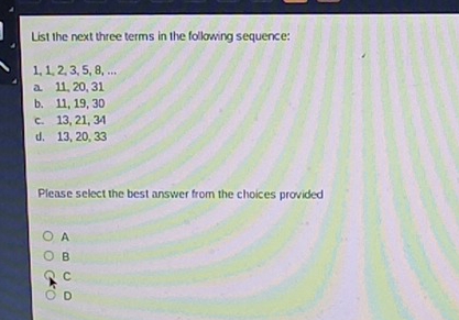 List the next three terms in the following sequence:
1, 1, 2, 3, 5, 8, ...
a 11, 20, 31
b. 11, 19, 30
c. 13, 21, 34
d. 13, 20, 33
Please select the best answer from the choices provided
A
B
C
D