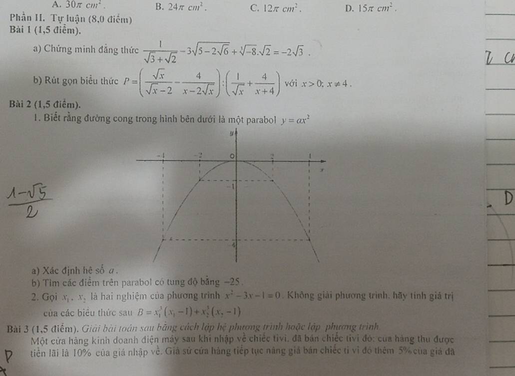 A. 30π cm^2. B. 24π cm^2. C. 12π cm^2. D. 15π cm^2. 
Phần I. Tự luận (8,0 điểm)
Bài 1 (1,5 điểm).
a) Chứng minh đẳng thức  1/sqrt(3)+sqrt(2) -3sqrt(5-2sqrt 6)+sqrt[3](-8). sqrt(2)=-2sqrt(3). 
b) Rút gọn biểu thức P=( sqrt(x)/sqrt(x)-2 - 4/x-2sqrt(x) ):( 1/sqrt(x) + 4/x+4 ) với x>0; x!= 4. 
Bài 2 (1,5 điểm).
1. Biết rằng đường cong trong hình bên dưới là một parabol y=ax^2
a) Xác định hệ số α.
b) Tim các điểm trên parabol có tung độ bằng -25.
2. Gọi x_1, x_2 là hai nghiệm của phương trình x^2-3x-1=0. Không giải phương trình, hãy tính giả trị
của các biểu thức sau B=x_1^(3(x_1)-1)+x_2^(3(x_2)-1)
Bài 3 (1,5 điểm). Giải bài toán sau bằng cách lập hệ phương trình hoặc lập phương trình
Một cửa hàng kinh doanh điện máy sau khi nhập về chiếc tivi, đã bán chiếc tivi đó: của hàng thu được
tiền lãi là 10% của giá nhập về. Giả sử cửa hàng tiếp tục nâng giả bán chiếc tỉ vì đó thêm 5% của giả đã