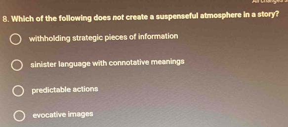 Alr Cháng
8. Which of the following does not create a suspenseful atmosphere in a story?
withholding strategic pieces of information
sinister language with connotative meanings
predictable actions
evocative images