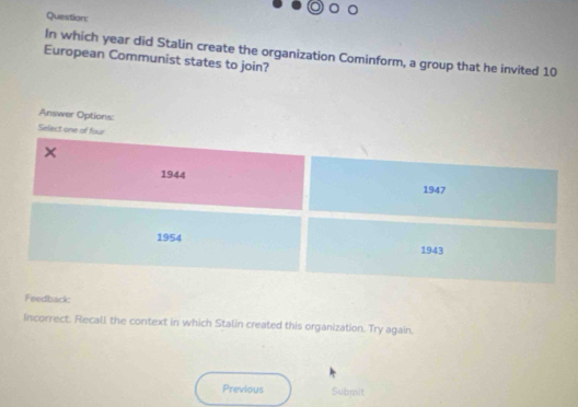 In which year did Stalin create the organization Cominform, a group that he invited 10
European Communist states to join?
Answer Options:
Select one of four
×
1944
1947
1954
1943
Feedback:
incorrect. Recali the context in which Stalin created this organization. Try again.
Previous Submit