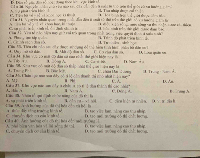 D. Dân số giả, dân số hoạt động theo khu vực kinh tế.
Câu 30. Nguyên nhân chủ yểu nào sau đây dẫn đến tí suất tử thô trên thế giới có xu hướng giảm?
A. Sự phát triển kinh tế. B. Thu nhập được cải thiện.
C. Tiến bộ về y tế và khoa học kĩ thuật. D. Hòa bình trên thể giới được đảm bảo.
Cầu 31. Nguyễn nhân quan trọng nhất dẫn đến ti suất tử thô trên thế giới có xu hướng giám là
A. tiến bộ về y tế và khoa học, kĩ thuật. B. điều kiện sống, mức sống và thu nhập được cái thiện.
C. sự phát triển kinh tế, ồn định chính trị. D. hòa bình trên thể giới được đảm bảo.
Cầu 32. Yếu tố nào hiện nay giữ vai trò quan trọng nhất trong việc quyết định tĩ suất sinh?
A. Phong tục tập quán. B. Trình độ phát triển kinh tế.
C. Chính sách dân số. D. Tự nhiên - sinh học.
Câu 33. Tiêu chỉ nào sau đây được sử dụng để thể hiện tình hình phân bố dân cư?
A. Quy mô số dân. B. Mật độ dân số, C. Cơ cấu dân số. D. Loại quần cư.
Câu 34. Khu vực có mật độ dân số cao nhất thế giới hiện nay là
A. Tây Âu. B. Đông Á. C. Ca-ri-bê. D. Nam Âu.
Câu 35. Khu vực có mật độ dân số thấp nhất thế giới hiện nay là
A. Trung Phi. B. Bắc Mỹ. C. châu Đại Dương. D. Trung - Nam Á.
Câu 36. Châu lục nào sau đây có tỉ lệ dân thành thị nhó nhất hiện nay?
A. Mỹ. B. Phi. C. Á. D. Âu.
Câu 37. Khu vực nào sau dây ở châu Á có tỉ lệ dân thành thị cao nhất?
A. Bắc Á. B. Nam Á. C. Đông Á.
Câu 38. Nhân tổ qui định chức năng của đô thị là D. Trung Á.
A. sự phát triển kinh tể. B. dân cư -- xã hội. C. điều kiện tự nhiên. D. vị trí địa lí.
Cầu 39. Ảnh hướng của đô thị hóa đến xã hội là
A. thúc đầy tăng trưởng kinh tế, B. tạo việc làm, nâng cao thu nhập.
C. chuyên dịch cơ cầu kinh tế.  D. tạo môi trường đô thị chất lượng.
Cầu 40, Ảnh hướng của đô thị hỏa đến môi trường là
A. phổ biến văn hóa và lối sống đô thị. B. tạo việc làm, nâng cao thu nhập.
C. chuyển dịch cơ cầu kinh tế. D. tạo môi trường đô thị chất lượng.