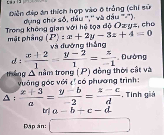 #13089246 
Điền đáp án thích hợp vào ô trống (chỉ sử 
dụng chữ số, dấu '','' và dấu ''-''). 
Trong không gian với hệ tọa độ Oxyz, cho 
mặt phẳng (P):x+2y-3z+4=0
và đường thẳng
d: (x+2)/1 = (y-2)/1 = z/-1 . Đường 
thẳng △ nằm trong (P) đồng thời cắt và 
vuông góc với ( có phương trình:
△ : (x+3)/a = (y-b)/-2 = (z-c)/d . Tính giá 
trị a-b+c-d. 
Đáp án: □