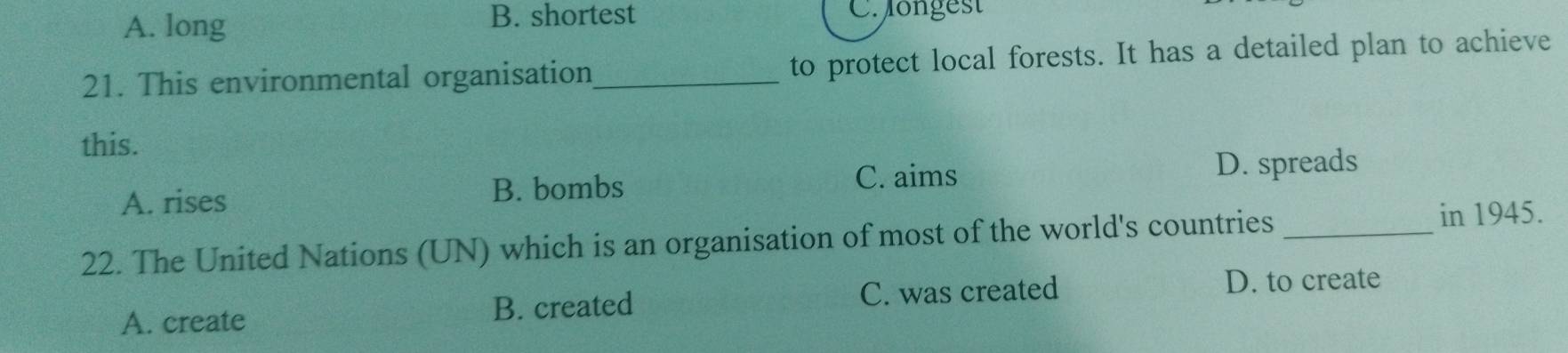 A. long
B. shortest C. ongest
21. This environmental organisation_ to protect local forests. It has a detailed plan to achieve
this.
A. rises B. bombs C. aims
D. spreads
22. The United Nations (UN) which is an organisation of most of the world's countries _in 1945.
A. create B. created C. was created
D. to create