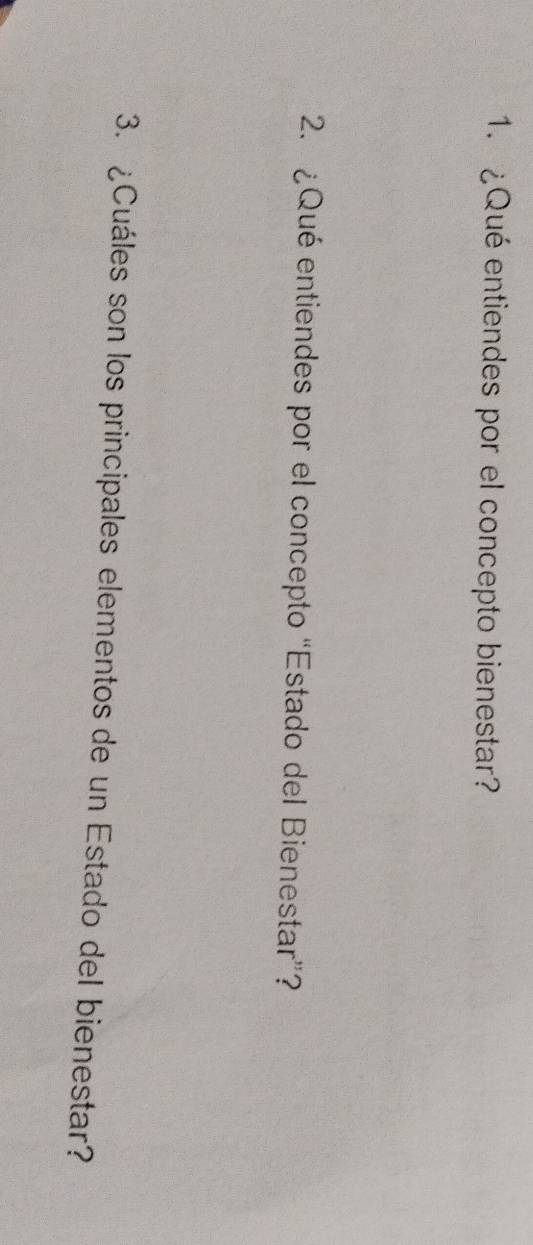 ¿Qué entiendes por el concepto bienestar? 
2. ¿Qué entiendes por el concepto “Estado del Bienestar”? 
3. ¿Cuáles son los principales elementos de un Estado del bienestar?