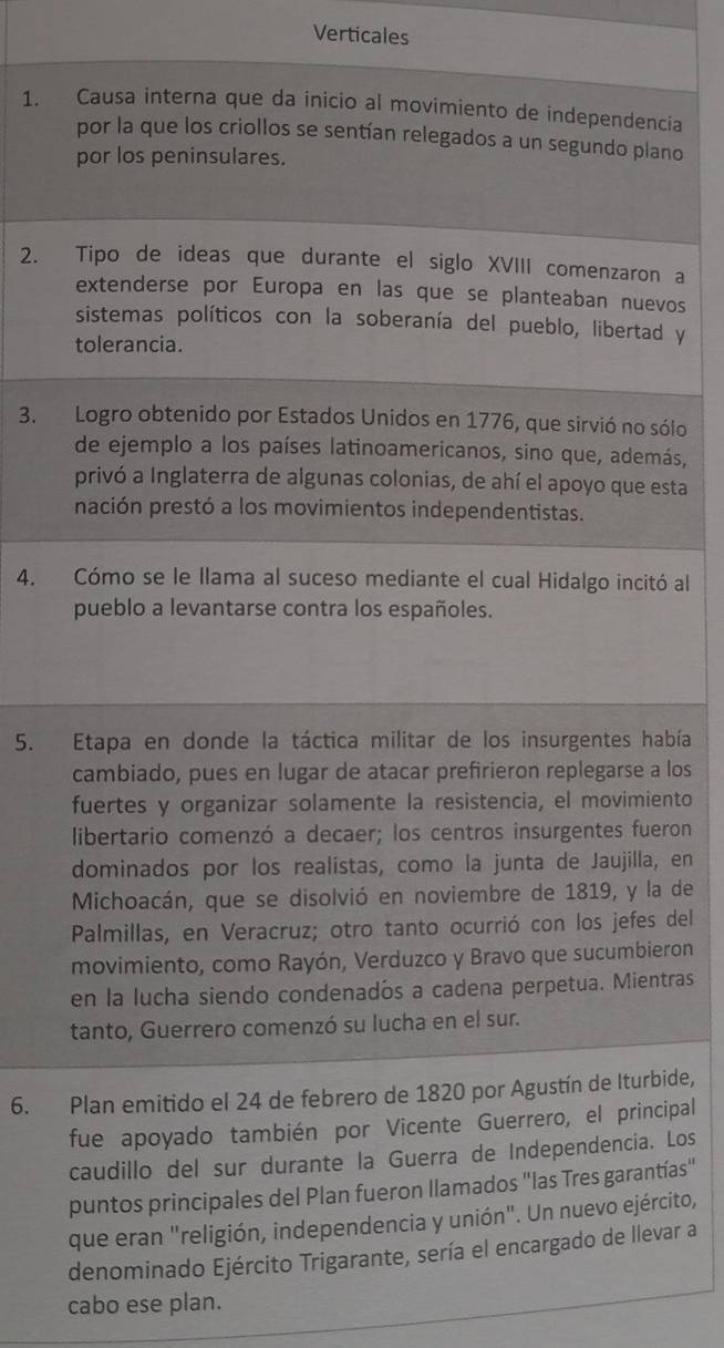 Verticales
1. Causa interna que da inicio al movimiento de independencia
por la que los criollos se sentían relegados a un segundo plano
por los peninsulares.
2. Tipo de ideas que durante el siglo XVIII comenzaron a
extenderse por Europa en las que se planteaban nuevos
sistemas políticos con la soberanía del pueblo, libertad y
tolerancia.
3. Logro obtenido por Estados Unidos en 1776, que sirvió no sólo
de ejemplo a los países latinoamericanos, sino que, además,
privó a Inglaterra de algunas colonias, de ahí el apoyo que esta
nación prestó a los movimientos independentistas.
4. Cómo se le llama al suceso mediante el cual Hidalgo incitó al
pueblo a levantarse contra los españoles.
5. Etapa en donde la táctica militar de los insurgentes había
cambiado, pues en lugar de atacar prefirieron replegarse a los
fuertes y organizar solamente la resistencia, el movimiento
libertario comenzó a decaer; los centros insurgentes fueron
dominados por los realistas, como la junta de Jaujilla, en
Michoacán, que se disolvió en noviembre de 1819, y la de
Palmillas, en Veracruz; otro tanto ocurrió con los jefes del
movimiento, como Rayón, Verduzco y Bravo que sucumbieron
en la lucha siendo condenadós a cadena perpetua. Mientras
tanto, Guerrero comenzó su lucha en el sur.
6. Plan emitido el 24 de febrero de 1820 por Agustín de Iturbide,
fue apoyado también por Vicente Guerrero, el principal
caudillo del sur durante la Guerra de Independencia. Los
puntos principales del Plan fueron llamados "las Tres garantías"
que eran "religión, independencia y unión". Un nuevo ejército,
denominado Ejército Trigarante, sería el encargado de llevar a
cabo ese plan.