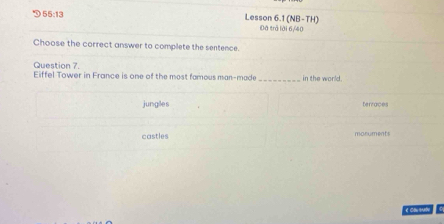 55:13 Lesson 6.1 (NB-TH) Đã trả lời 6/40
Choose the correct answer to complete the sentence.
Question 7.
Eiffel Tower in France is one of the most famous man-made _in the world.
junglles terraces
castles monuments