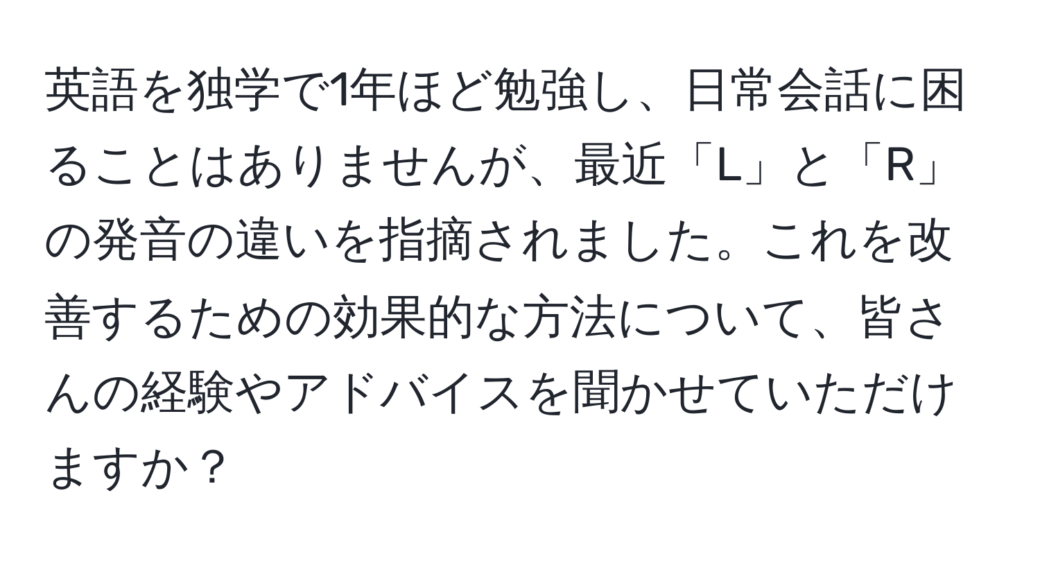 英語を独学で1年ほど勉強し、日常会話に困ることはありませんが、最近「L」と「R」の発音の違いを指摘されました。これを改善するための効果的な方法について、皆さんの経験やアドバイスを聞かせていただけますか？