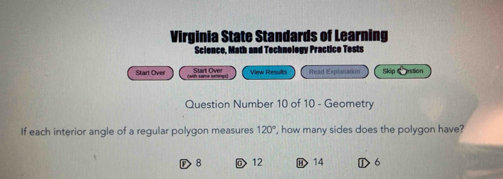 Virginia State Standards of Learning
Science, Math and Technology Practice Tests
Start Over
Start Over (with same settings) View Results Read Explanation Skip estion
Question Number 10 of 10 - Geometry
If each interior angle of a regular polygon measures 120° , how many sides does the polygon have?
F> 8 @ 12 H> 14 ①> 6