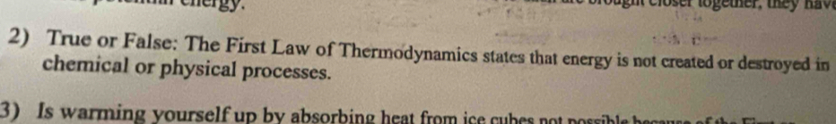 cnergy n closer lo ge ther, the h o 
2) True or False: The First Law of Thermodynamics states that energy is not created or destroyed in 
chemical or physical processes. 
3) Is warming yourself up by absorbing heat from ice cubes no poble