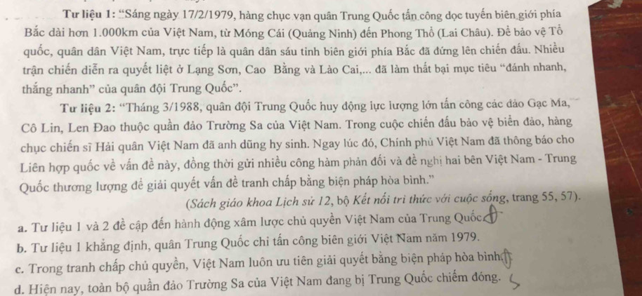 Tư liệu 1: “Sáng ngày 17/2/1979, hàng chục vạn quân Trung Quốc tấn công dọc tuyến biên giới phía
Bắc dài hơn 1.000km của Việt Nam, từ Móng Cái (Quảng Ninh) đến Phong Thổ (Lai Châu). Để bảo vệ Tổ
quốc, quân dân Việt Nam, trực tiếp là quân dân sáu tinh biên giới phía Bắc đã đứng lên chiến đấu. Nhiều
trận chiến diễn ra quyết liệt ở Lạng Sơn, Cao Bằng và Lào Cai,... đã làm thất bại mục tiêu “đánh nhanh,
thắng nhanh'' của quân đội Trung Quốc'.
Tư liệu 2: “Tháng 3/1988, quân đội Trung Quốc huy động lực lượng lớn tấn công các đảo Gạc Ma,
Cô Lin, Len Đao thuộc quần đảo Trường Sa của Việt Nam. Trong cuộc chiến đấu bảo vệ biển đảo, hàng
chục chiến sĩ Hải quân Việt Nam đã anh dũng hy sinh. Ngay lúc đó, Chính phủ Việt Nam đã thông báo cho
Liên hợp quốc về vấn đề này, đồng thời gửi nhiều công hàm phản đối và đề nghị hai bên Việt Nam - Trung
Quốc thương lượng để giải quyết vấn đề tranh chấp bằng biện pháp hòa bình.''
(Sách giáo khoa Lịch sử 12, bộ Kết nổi trì thức với cuộc sống, trang 55, 57).
a. Tư liệu 1 và 2 đề cập đến hành động xâm lược chủ quyền Việt Nam của Trung Quốc
b. Tư liệu 1 khẳng định, quân Trung Quốc chỉ tấn công biên giới Việt Nam năm 1979.
c. Trong tranh chấp chủ quyền, Việt Nam luôn ưu tiên giải quyết bằng biện pháp hòa bình
d. Hiện nay, toàn bộ quần đảo Trường Sa của Việt Nam đang bị Trung Quốc chiếm đóng.