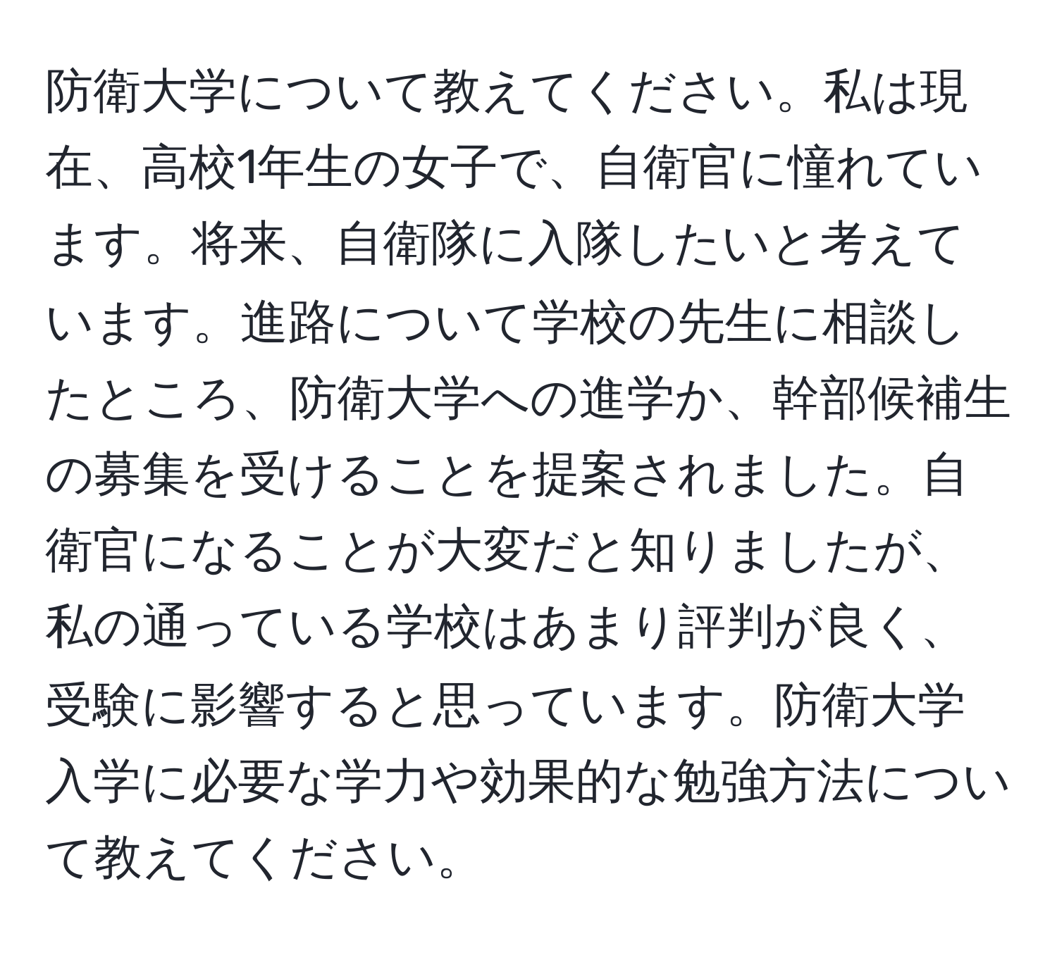 防衛大学について教えてください。私は現在、高校1年生の女子で、自衛官に憧れています。将来、自衛隊に入隊したいと考えています。進路について学校の先生に相談したところ、防衛大学への進学か、幹部候補生の募集を受けることを提案されました。自衛官になることが大変だと知りましたが、私の通っている学校はあまり評判が良く、受験に影響すると思っています。防衛大学入学に必要な学力や効果的な勉強方法について教えてください。